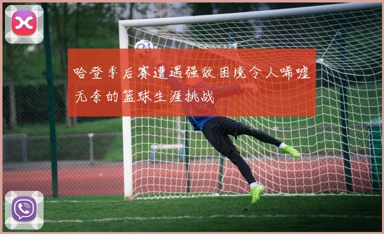 哈登季后赛遭遇强敌困境令人唏嘘无奈的篮球生涯挑战