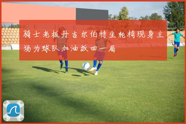 骑士老板丹吉尔伯特坐轮椅现身主场为球队加油扳回一局
