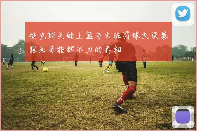 福克斯关键上篮与文班罚球失误暴露米奇指挥不力的真相
