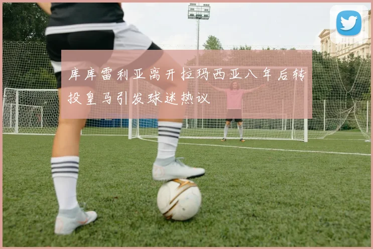 库库雷利亚离开拉玛西亚八年后转投皇马引发球迷热议