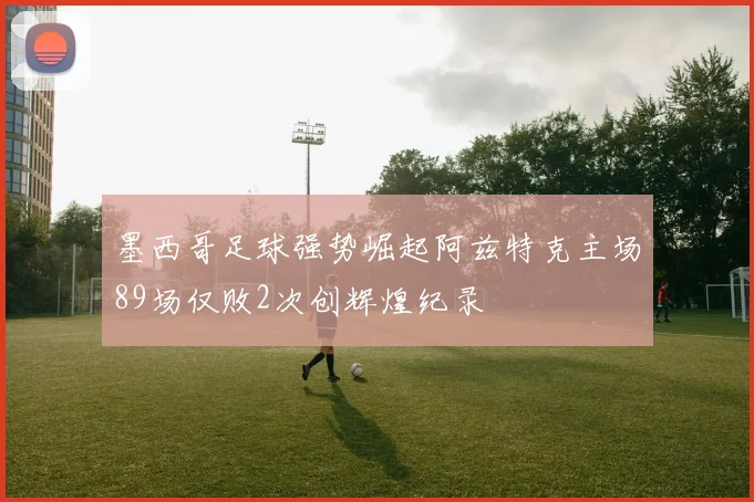 墨西哥足球强势崛起阿兹特克主场89场仅败2次创辉煌纪录