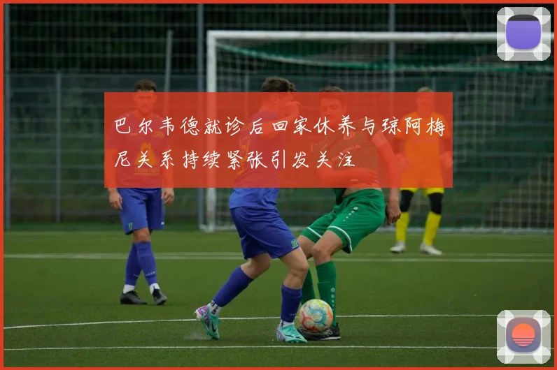 巴尔韦德就诊后回家休养与琼阿梅尼关系持续紧张引发关注