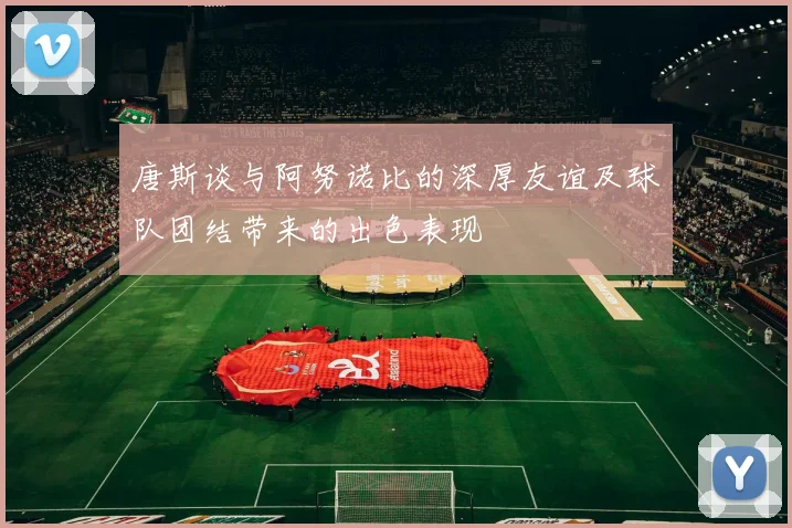 唐斯谈与阿努诺比的深厚友谊及球队团结带来的出色表现