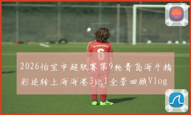 2026怡宝中超联赛第9轮青岛海牛精彩逆转上海海港3比1全景回顾Vlog