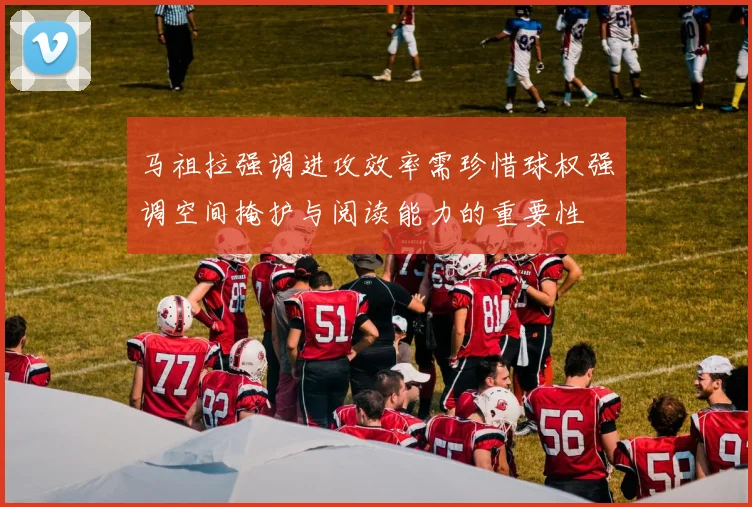 马祖拉强调进攻效率需珍惜球权强调空间掩护与阅读能力的重要性