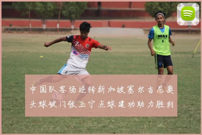 中国队客场逆转新加坡塞尔吉尼奥头球破门张玉宁点球建功助力胜利