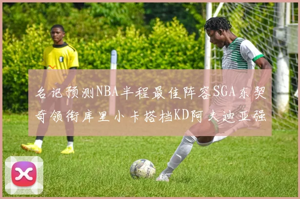 名记预测NBA半程最佳阵容SGA东契奇领衔库里小卡搭档KD阿夫迪亚强势入选