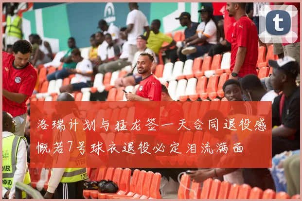 洛瑞计划与猛龙签一天合同退役感慨若7号球衣退役必定泪流满面