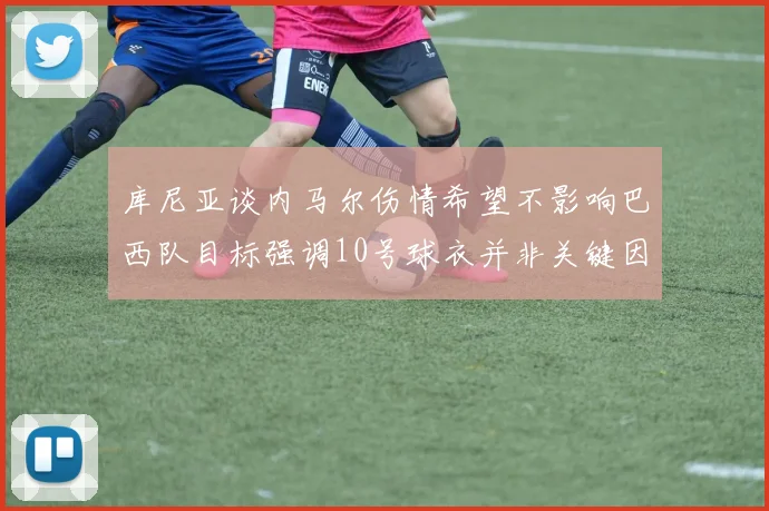 库尼亚谈内马尔伤情希望不影响巴西队目标强调10号球衣并非关键因素